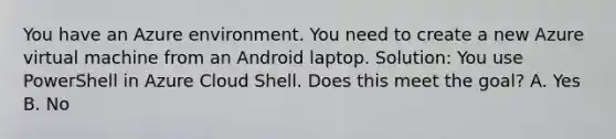 You have an Azure environment. You need to create a new Azure virtual machine from an Android laptop. Solution: You use PowerShell in Azure Cloud Shell. Does this meet the goal? A. Yes B. No