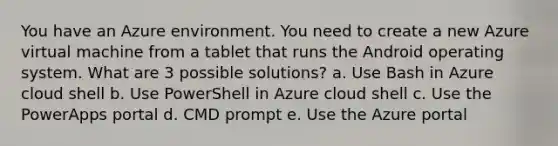 You have an Azure environment. You need to create a new Azure virtual machine from a tablet that runs the Android operating system. What are 3 possible solutions? a. Use Bash in Azure cloud shell b. Use PowerShell in Azure cloud shell c. Use the PowerApps portal d. CMD prompt e. Use the Azure portal