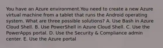 You have an Azure environment.You need to create a new Azure virtual machine from a tablet that runs the Android operating system. What are three possible solutions? A. Use Bash in Azure Cloud Shell. B. Use PowerShell in Azure Cloud Shell. C. Use the PowerApps portal. D. Use the Security & Compliance admin center. E. Use the Azure portal