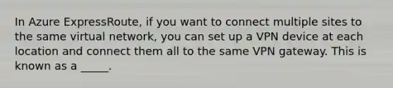 In Azure ExpressRoute, if you want to connect multiple sites to the same virtual network, you can set up a VPN device at each location and connect them all to the same VPN gateway. This is known as a _____.