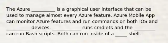 The Azure __________ is a graphical user interface that can be used to manage almost every Azure feature. Azure Mobile App can monitor Azure features and run commands on both iOS and __________ devices. ____________ runs cmdlets and the _________ can run Bash scripts. Both can run inside of a _____ shell.