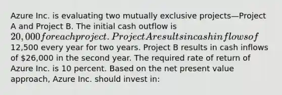 Azure Inc. is evaluating two mutually exclusive projects—Project A and Project B. The initial cash outflow is 20,000 for each project. Project A results in cash inflows of12,500 every year for two years. Project B results in cash inflows of 26,000 in the second year. The required rate of return of Azure Inc. is 10 percent. Based on the net present value approach, Azure Inc. should invest in: