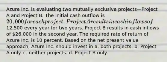 Azure Inc. is evaluating two mutually exclusive projects—Project A and Project B. The initial cash outflow is 20,000 for each project. Project A results in cash inflows of12,500 every year for two years. Project B results in cash inflows of 26,000 in the second year. The required rate of return of Azure Inc. is 10 percent. Based on the net present value approach, Azure Inc. should invest in a. both projects. b. Project A only. c. neither projects. d. Project B only.