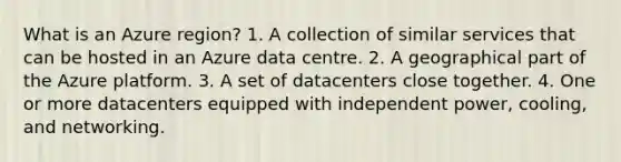 What is an Azure region? 1. A collection of similar services that can be hosted in an Azure data centre. 2. A geographical part of the Azure platform. 3. A set of datacenters close together. 4. One or more datacenters equipped with independent power, cooling, and networking.