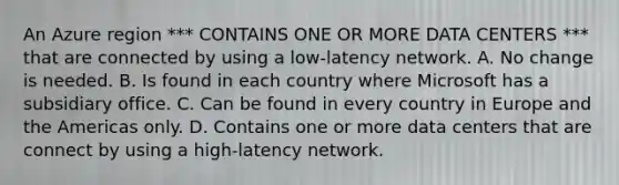 An Azure region *** CONTAINS ONE OR MORE DATA CENTERS *** that are connected by using a low-latency network. A. No change is needed. B. Is found in each country where Microsoft has a subsidiary office. C. Can be found in every country in Europe and the Americas only. D. Contains one or more data centers that are connect by using a high-latency network.