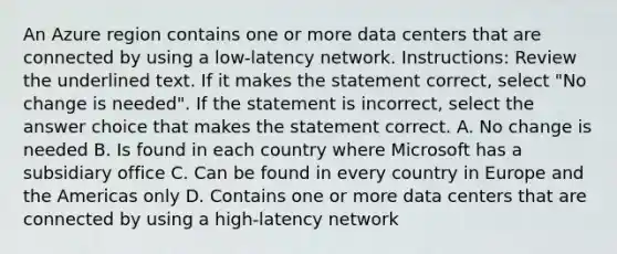 An Azure region contains one or more data centers that are connected by using a low-latency network. Instructions: Review the underlined text. If it makes the statement correct, select "No change is needed". If the statement is incorrect, select the answer choice that makes the statement correct. A. No change is needed B. Is found in each country where Microsoft has a subsidiary office C. Can be found in every country in Europe and the Americas only D. Contains one or more data centers that are connected by using a high-latency network