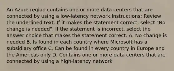 An Azure region contains one or more data centers that are connected by using a low-latency network.Instructions: Review the underlined text. If it makes the statement correct, select "No change is needed". If the statement is incorrect, select the answer choice that makes the statement correct. A. No change is needed B. Is found in each country where Microsoft has a subsidiary office C. Can be found in every country in Europe and the Americas only D. Contains one or more data centers that are connected by using a high-latency network