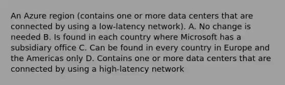 An Azure region (contains one or more data centers that are connected by using a low-latency network). A. No change is needed B. Is found in each country where Microsoft has a subsidiary office C. Can be found in every country in Europe and the Americas only D. Contains one or more data centers that are connected by using a high-latency network