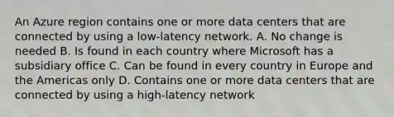 An Azure region contains one or more data centers that are connected by using a low-latency network. A. No change is needed B. Is found in each country where Microsoft has a subsidiary office C. Can be found in every country in Europe and the Americas only D. Contains one or more data centers that are connected by using a high-latency network