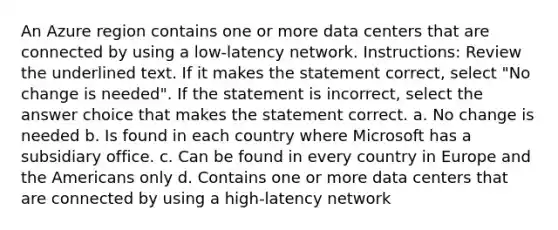 An Azure region contains one or more data centers that are connected by using a low-latency network. Instructions: Review the underlined text. If it makes the statement correct, select "No change is needed". If the statement is incorrect, select the answer choice that makes the statement correct. a. No change is needed b. Is found in each country where Microsoft has a subsidiary office. c. Can be found in every country in Europe and the Americans only d. Contains one or more data centers that are connected by using a high-latency network