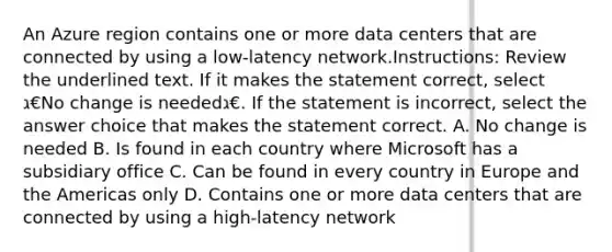 An Azure region contains one or more data centers that are connected by using a low-latency network.Instructions: Review the underlined text. If it makes the statement correct, select ג€No change is neededג€. If the statement is incorrect, select the answer choice that makes the statement correct. A. No change is needed B. Is found in each country where Microsoft has a subsidiary office C. Can be found in every country in Europe and the Americas only D. Contains one or more data centers that are connected by using a high-latency network