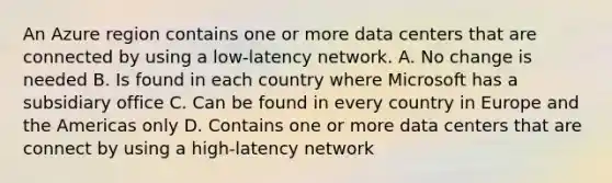 An Azure region contains one or more data centers that are connected by using a low-latency network. A. No change is needed B. Is found in each country where Microsoft has a subsidiary office C. Can be found in every country in Europe and the Americas only D. Contains one or more data centers that are connect by using a high-latency network