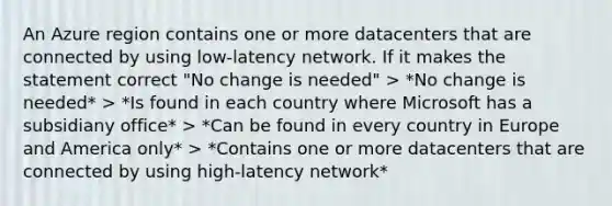 An Azure region contains one or more datacenters that are connected by using low-latency network. If it makes the statement correct "No change is needed" > *No change is needed* > *Is found in each country where Microsoft has a subsidiany office* > *Can be found in every country in Europe and America only* > *Contains one or more datacenters that are connected by using high-latency network*