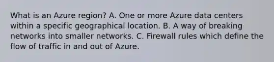 What is an Azure region? A. One or more Azure data centers within a specific geographical location. B. A way of breaking networks into smaller networks. C. Firewall rules which define the flow of traffic in and out of Azure.