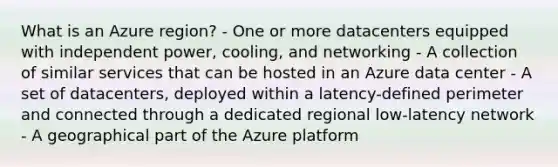 What is an Azure region? - One or more datacenters equipped with independent power, cooling, and networking - A collection of similar services that can be hosted in an Azure data center - A set of datacenters, deployed within a latency-defined perimeter and connected through a dedicated regional low-latency network - A geographical part of the Azure platform