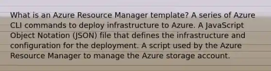 What is an Azure Resource Manager template? A series of Azure CLI commands to deploy infrastructure to Azure. A JavaScript Object Notation (JSON) file that defines the infrastructure and configuration for the deployment. A script used by the Azure Resource Manager to manage the Azure storage account.