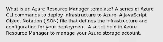 What is an Azure Resource Manager template? A series of Azure CLI commands to deploy infrastructure to Azure. A JavaScript Object Notation (JSON) file that defines the infrastructure and configuration for your deployment. A script held in Azure Resource Manager to manage your Azure storage account.