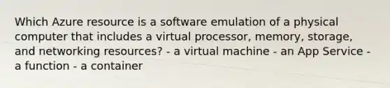 Which Azure resource is a software emulation of a physical computer that includes a virtual processor, memory, storage, and networking resources? - a virtual machine - an App Service - a function - a container