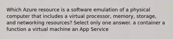 Which Azure resource is a software emulation of a physical computer that includes a virtual processor, memory, storage, and networking resources? Select only one answer. a container a function a virtual machine an App Service