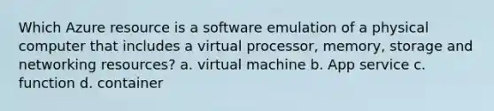 Which Azure resource is a software emulation of a physical computer that includes a virtual processor, memory, storage and networking resources? a. virtual machine b. App service c. function d. container