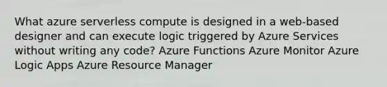 What azure serverless compute is designed in a web-based designer and can execute logic triggered by Azure Services without writing any code? Azure Functions Azure Monitor Azure Logic Apps Azure Resource Manager