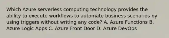 Which Azure serverless computing technology provides the ability to execute workflows to automate business scenarios by using triggers without writing any code? A. Azure Functions B. Azure Logic Apps C. Azure Front Door D. Azure DevOps