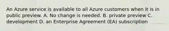 An Azure service is available to all Azure customers when it is in public preview. A. No change is needed. B. private preview C. development D. an Enterprise Agreement (EA) subscription