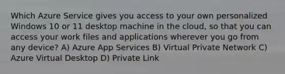 Which Azure Service gives you access to your own personalized Windows 10 or 11 desktop machine in the cloud, so that you can access your work files and applications wherever you go from any device? A) Azure App Services B) Virtual Private Network C) Azure Virtual Desktop D) Private Link