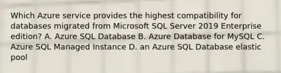 Which Azure service provides the highest compatibility for databases migrated from Microsoft SQL Server 2019 Enterprise edition? A. Azure SQL Database B. Azure Database for MySQL C. Azure SQL Managed Instance D. an Azure SQL Database elastic pool