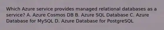 Which Azure service provides managed relational databases as a service? A. Azure Cosmos DB B. Azure SQL Database C. Azure Database for MySQL D. Azure Database for PostgreSQL