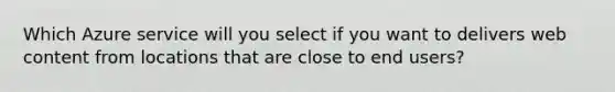 Which Azure service will you select if you want to delivers web content from locations that are close to end users?