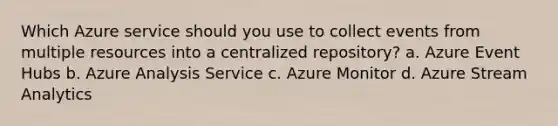 Which Azure service should you use to collect events from multiple resources into a centralized repository? a. Azure Event Hubs b. Azure Analysis Service c. Azure Monitor d. Azure Stream Analytics