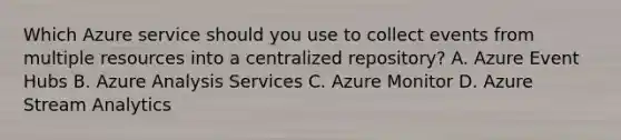 Which Azure service should you use to collect events from multiple resources into a centralized repository? A. Azure Event Hubs B. Azure Analysis Services C. Azure Monitor D. Azure Stream Analytics