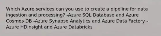 Which Azure services can you use to create a pipeline for data ingestion and processing? -Azure SQL Database and Azure Cosmos DB -Azure Synapse Analytics and Azure Data Factory -Azure HDInsight and Azure Databricks