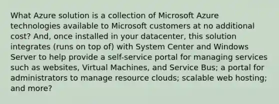 What Azure solution is a collection of Microsoft Azure technologies available to Microsoft customers at no additional cost? And, once installed in your datacenter, this solution integrates (runs on top of) with System Center and Windows Server to help provide a self-service portal for managing services such as websites, Virtual Machines, and Service Bus; a portal for administrators to manage resource clouds; scalable web hosting; and more?