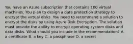 You have an Azure subscription that contains 100 virtual machines. You plan to design a data protection strategy to encrypt the virtual disks. You need to recommend a solution to encrypt the disks by using Azure Disk Encryption. The solution must provide the ability to encrypt operating system disks and data disks. What should you include in the recommendation? A. a certificate B. a key C. a passphrase D. a secret