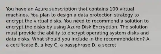 You have an Azure subscription that contains 100 virtual machines. You plan to design a data protection strategy to encrypt the virtual disks. You need to recommend a solution to encrypt the disks by using Azure Disk Encryption. The solution must provide the ability to encrypt operating system disks and data disks. What should you include in the recommendation? A. a certificate B. a key C. a passphrase D. a secret