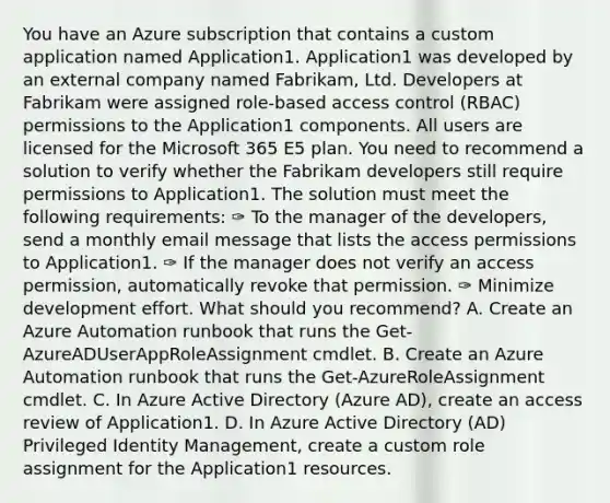 You have an Azure subscription that contains a custom application named Application1. Application1 was developed by an external company named Fabrikam, Ltd. Developers at Fabrikam were assigned role-based access control (RBAC) permissions to the Application1 components. All users are licensed for the Microsoft 365 E5 plan. You need to recommend a solution to verify whether the Fabrikam developers still require permissions to Application1. The solution must meet the following requirements: ✑ To the manager of the developers, send a monthly email message that lists the access permissions to Application1. ✑ If the manager does not verify an access permission, automatically revoke that permission. ✑ Minimize development effort. What should you recommend? A. Create an Azure Automation runbook that runs the Get-AzureADUserAppRoleAssignment cmdlet. B. Create an Azure Automation runbook that runs the Get-AzureRoleAssignment cmdlet. C. In Azure Active Directory (Azure AD), create an access review of Application1. D. In Azure Active Directory (AD) Privileged Identity Management, create a custom role assignment for the Application1 resources.