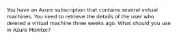 You have an Azure subscription that contains several virtual machines. You need to retrieve the details of the user who deleted a virtual machine three weeks ago. What should you use in Azure Monitor?