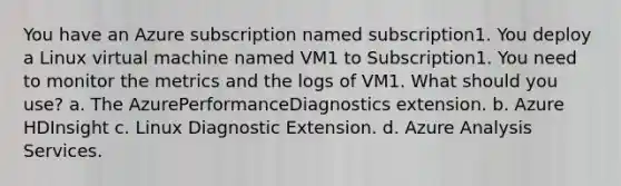 You have an Azure subscription named subscription1. You deploy a Linux virtual machine named VM1 to Subscription1. You need to monitor the metrics and the logs of VM1. What should you use? a. The AzurePerformanceDiagnostics extension. b. Azure HDInsight c. Linux Diagnostic Extension. d. Azure Analysis Services.