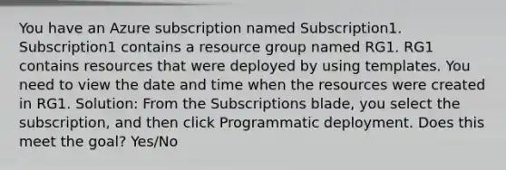 You have an Azure subscription named Subscription1. Subscription1 contains a resource group named RG1. RG1 contains resources that were deployed by using templates. You need to view the date and time when the resources were created in RG1. Solution: From the Subscriptions blade, you select the subscription, and then click Programmatic deployment. Does this meet the goal? Yes/No