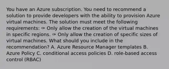 You have an Azure subscription. You need to recommend a solution to provide developers with the ability to provision Azure virtual machines. The solution must meet the following requirements: ✑ Only allow the creation of the virtual machines in specific regions. ✑ Only allow the creation of specific sizes of virtual machines. What should you include in the recommendation? A. Azure Resource Manager templates B. Azure Policy C. conditional access policies D. role-based access control (RBAC)