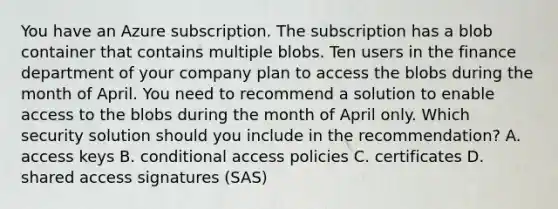 You have an Azure subscription. The subscription has a blob container that contains multiple blobs. Ten users in the finance department of your company plan to access the blobs during the month of April. You need to recommend a solution to enable access to the blobs during the month of April only. Which security solution should you include in the recommendation? A. access keys B. conditional access policies C. certificates D. shared access signatures (SAS)