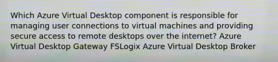 Which Azure Virtual Desktop component is responsible for managing user connections to virtual machines and providing secure access to remote desktops over the internet? Azure Virtual Desktop Gateway FSLogix Azure Virtual Desktop Broker