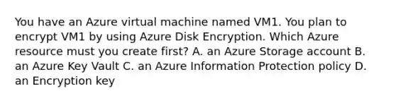 You have an Azure virtual machine named VM1. You plan to encrypt VM1 by using Azure Disk Encryption. Which Azure resource must you create first? A. an Azure Storage account B. an Azure Key Vault C. an Azure Information Protection policy D. an Encryption key