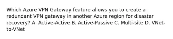 Which Azure VPN Gateway feature allows you to create a redundant VPN gateway in another Azure region for disaster recovery? A. Active-Active B. Active-Passive C. Multi-site D. VNet-to-VNet