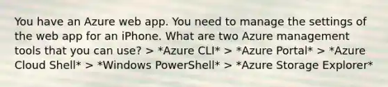 You have an Azure web app. You need to manage the settings of the web app for an iPhone. What are two Azure management tools that you can use? > *Azure CLI* > *Azure Portal* > *Azure Cloud Shell* > *Windows PowerShell* > *Azure Storage Explorer*