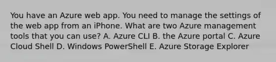 You have an Azure web app. You need to manage the settings of the web app from an iPhone. What are two Azure management tools that you can use? A. Azure CLI B. the Azure portal C. Azure Cloud Shell D. Windows PowerShell E. Azure Storage Explorer