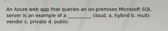 An Azure web app that queries an on-premises Microsoft SQL server is an example of a __________ cloud. a. hybrid b. multi-vendor c. private d. public