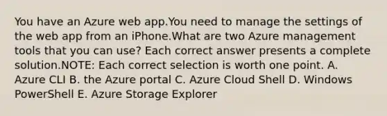 You have an Azure web app.You need to manage the settings of the web app from an iPhone.What are two Azure management tools that you can use? Each correct answer presents a complete solution.NOTE: Each correct selection is worth one point. A. Azure CLI B. the Azure portal C. Azure Cloud Shell D. Windows PowerShell E. Azure Storage Explorer